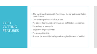 COST 
CUTTING 
FEATURES 
 The trunk is only accessible from inside the car as the rear hatch 
doesn’t open 
One wide wiper instead of usual pair. 
No power steering, radio or music can be fitted as accessories. 
No air bags In any model 
624cc two engine cylinder. 
No air conditioning. 
To ease the assembly, body panels are glued instead of welded. 
 