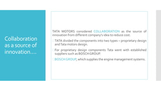 Collaboration 
as a source of 
innovation…. 
TATA MOTORS considered COLLABORATION as the source of 
innovation from different company’s idea to reduce cost. 
TATA divided the components into two types – proprietary design 
andTatamotors design. 
 For proprietary design components Tata went with established 
suppliers such as BOSCHGROUP. 
BOSCH GROUP, which supplies the engine management systems. 
 