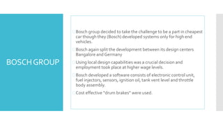 BOSCH GROUP 
 Bosch group decided to take the challenge to be a part in cheapest 
car though they (Bosch) developed systems only for high end 
vehicles. 
 Bosch again split the development between its design centers 
Bangalore and Germany 
Using local design capabilities was a crucial decision and 
employment took place at higher wage levels. 
 Bosch developed a software consists of electronic control unit, 
fuel injectors, sensors, ignition oil, tank vent level and throttle 
body assembly. 
 Cost effective “drum brakes” were used. 
 