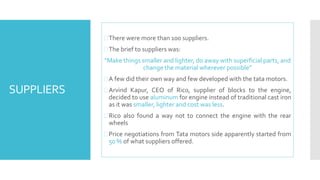 SUPPLIERS 
 There were more than 100 suppliers. 
 The brief to suppliers was: 
“Make things smaller and lighter, do away with superficial parts, and 
change the material wherever possible” 
A few did their own way and few developed with the tata motors. 
 Arvind Kapur, CEO of Rico, supplier of blocks to the engine, 
decided to use aluminum for engine instead of traditional cast iron 
as it was smaller, lighter and cost was less. 
 Rico also found a way not to connect the engine with the rear 
wheels 
 Price negotiations from Tata motors side apparently started from 
50%of what suppliers offered. 
 