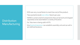 Distribution 
Manufacturing 
EOS was very crucial factor to reach low cost of the product. 
Tata wanted to build one million Nano’s per year. 
NANO is constructed of components that can be built and shipped 
separately to be assembled in a variety of location. 
 So. Tata nano is being sold in KITS. 
 Any local entrepreneur can establish assembly unit and can sell in 
pre-defined locations. 
 