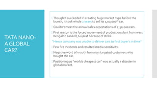 TATA NANO-A 
GLOBAL 
CAR? 
Though It succeeded in creating huge market hype before the 
launch, it took whole 2 years to sell its 1,00,000th car. 
 Couldn’t meet the annual sales expectations of 2,50,000 cars. 
 First reason is the forced movement of production plant from west 
Bengal to sanand, Gujarat because of strike. 
“Hence company was unable to deliver cars to first buyer’s in time” 
Few fire incidents and resulted media sensitivity. 
 Negative word of mouth from non targeted customers who 
bought the car. 
 Positioning as “worlds cheapest car” was actually a disaster in 
global market. 
 