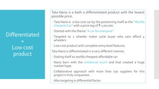 Differentiated 
+ 
Low cost 
product 
Tata Nano is a both a differentiated product with the lowest 
possible price. 
Tata Nano is a low cost car by the positioning itself as the “Worlds 
cheapest Car” with a price tag of ₹ 1,00,000. 
 Started with the theme “A car for everyone” 
Targeted to 2 wheeler motor cycle buyer who cant afford 4 
wheelers 
Low cost product with complete entry level features. 
Tata Nano is differentiated in a very different manner, 
 Stating itself as worlds cheapest affordable car 
Nano born with the emotional touch and that created a huge 
market hype. 
 Collaborative approach with more than 100 suppliers for this 
project is truly uniqueness 
 Also targeting is differential factor. 
 