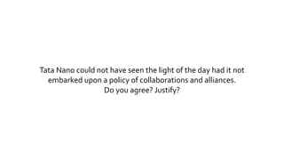 Tata Nano could not have seen the light of the day had it not 
embarked upon a policy of collaborations and alliances. 
Do you agree? Justify? 
 
