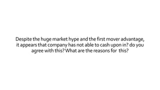 Despite the huge market hype and the first mover advantage, 
it appears that company has not able to cash upon in? do you 
agree with this? What are the reasons for this? 
 