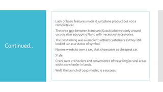 Continued.. 
 Lack of basic features made it just plane product but not a 
complete car. 
 The price gap between Nano and Suzuki alto was only around 
50,000 after equipping Nano with necessary accessories. 
 The positioning was a unable to attract customers as they still 
looked car as a status of symbol. 
No one wants to own a car, that showcases as cheapest car. 
 Style 
 Craze over 2 wheelers and convenience of travelling in rural areas 
with two wheeler in lands. 
Well, the launch of 2012 model, is a success. 
 