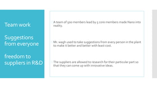 Team work 
Suggestions 
from everyone 
freedom to 
suppliers in R&D 
 A team of 500 members lead by 5 core members made Nano into 
reality. 
Mr. wagh used to take suggestions from every person in the plant 
to make it better and better with least cost. 
 The suppliers are allowed to research for their particular part so 
that they can come up with innovative ideas. 
 