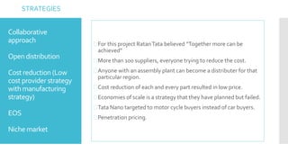 Collaborative 
approach 
Open distribution 
Cost reduction (Low 
cost provider strategy 
with manufacturing 
strategy) 
EOS 
Niche market 
 For this project RatanTata believed “Together more can be 
achieved” 
More than 100 suppliers, everyone trying to reduce the cost. 
Anyone with an assembly plant can become a distributer for that 
particular region. 
 Cost reduction of each and every part resulted in low price. 
Economies of scale is a strategy that they have planned but failed. 
Tata Nano targeted to motor cycle buyers instead of car buyers. 
Penetration pricing. 
STRATEGIES 
 