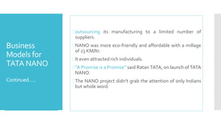 Business 
Models for 
TATA NANO 
Continued….. 
outsourcing its manufacturing to a limited number of 
suppliers. 
NANO was more eco-friendly and affordable with a millage 
of 23 KM/ltr. 
It even attracted rich individuals. 
“A Promise is a Promise” said Ratan TATA, on launch of TATA 
NANO. 
The NANO project didn’t grab the attention of only Indians 
but whole word. 
 