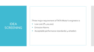 IDEA 
SCREENING 
Three major requirement of TATA Motor’s engineers is 
 Low cost (₹ 1,00,000) 
 Emission Norms 
 Acceptable performance standards( 4 wheeler) 
 