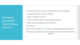 Company 
generated 
several ideas, 
such as…. 
A scooter with two more back wheels for better stability. 
An auto rickshaw with four wheels? 
A four wheeled rural car? 
A four wheeled open car with safety side bar? 
Made with openings like auto rikshaw? 
And so on… 
But market wanted a CAR and not something people would say 
“That’s just a scooter with four wheels or auto-rickshaw with four 
wheels” 
 