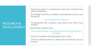 RESEARCH & 
DEVELOPMENT 
Named the project X3 consisting of 5 major team members from 
different disciplines. 
 Girish Wagh one of the 5 members, did something no one at tata 
thought of, 
“He interacted with customers” 
He approached with a question, why? Why do you want a four 
wheeler? 
Interestingly, customers said, 
“If I had a four wheeler, I would have better marriage prospects in 
my village” 
 Drivers of 3 wheelers are looked down upon in India. 
Then he understood that four wheels had an emotional, not just 
practical. 
 
