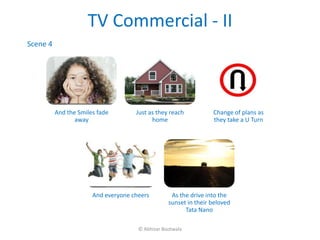 TV Commercial - II
Scene 4




          And the Smiles fade        Just as they reach           Change of plans as
                 away                      home                   they take a U Turn




                       And everyone cheers         As the drive into the
                                                  sunset in their beloved
                                                        Tata Nano

                                      © Abhizar Bootwala
 