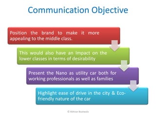 Communication Objective

Position the brand to make it more
appealing to the middle class.

   This would also have an Impact on the
   lower classes in terms of desirability

       Present the Nano as utility car both for
       working professionals as well as families

           Highlight ease of drive in the city & Eco-
           friendly nature of the car

                         © Abhizar Bootwala
 