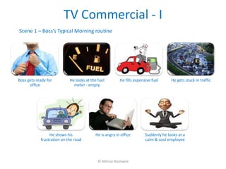TV Commercial - I
Scene 1 – Boss’s Typical Morning routine




Boss gets ready for         He looks at the fuel        He fills expensive fuel      He gets stuck in traffic
      office                  meter - empty




                 He shows his             He is angry in office        Suddenly he looks at a
            frustration on the road                                    calm & cool employee



                                            © Abhizar Bootwala
 