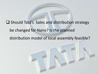  Should Tata’s Sales and distribution strategy
be changed for Nano? Is the planned
distribution model of local assembly feasible?
 