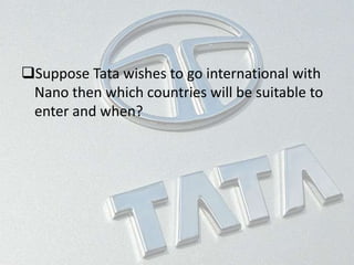 Suppose Tata wishes to go international with
Nano then which countries will be suitable to
enter and when?
 