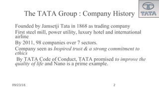 09/23/16
The TATA Group : Company History
•
Founded by Jamsetji Tata in 1868 as trading company
•
First steel mill, power utility, luxury hotel and international
airline
•
By 2011, 98 companies over 7 sectors.
•
Company seen as Inspired trust & a strong commitment to
ethics
•
By TATA Code of Conduct, TATA promised to improve the
quality of life and Nano is a prime example.
2
 