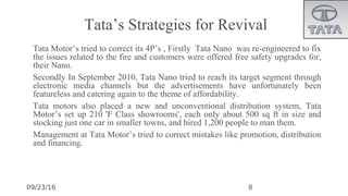 09/23/16
Tata’s Strategies for Revival
•
Tata Motor’s tried to correct its 4P’s , Firstly Tata Nano was re-engineered to fix
the issues related to the fire and customers were offered free safety upgrades for,
their Nano.
•
Secondly In September 2010, Tata Nano tried to reach its target segment through
electronic media channels but the advertisements have unfortunately been
featureless and catering again to the theme of affordability.
•
Tata motors also placed a new and unconventional distribution system, Tata
Motor’s set up 210 'F Class showrooms', each only about 500 sq ft in size and
stocking just one car in smaller towns, and hired 1,200 people to man them.
•
Management at Tata Motor’s tried to correct mistakes like promotion, distribution
and financing.
8
 