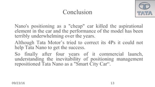 09/23/16
Conclusion
•
Nano's positioning as a "cheap" car killed the aspirational
element in the car and the performance of the model has been
terribly underwhelming over the years.
•
Although Tata Motor’s tried to correct its 4Ps it could not
help Tata Nano to get the success.
•
So finally after four years of it commercial launch,
understanding the inevitability of positioning management
repositioned Tata Nano as a "Smart City Car“.
13
 