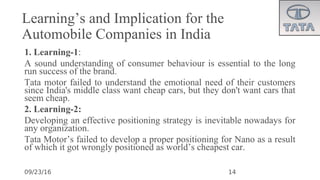 09/23/16
Learning’s and Implication for the
Automobile Companies in India
1. Learning-1:
•
A sound understanding of consumer behaviour is essential to the long
run success of the brand.
•
Tata motor failed to understand the emotional need of their customers
since India's middle class want cheap cars, but they don't want cars that
seem cheap.
2. Learning-2:
•
Developing an effective positioning strategy is inevitable nowadays for
any organization.
•
Tata Motor’s failed to develop a proper positioning for Nano as a result
of which it got wrongly positioned as world’s cheapest car.
14
 