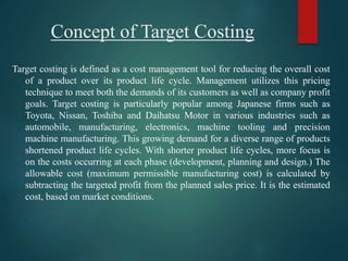 Concept of Target Costing
Target costing is defined as a cost management tool for reducing the overall cost
of a product over its product life cycle. Management utilizes this pricing
technique to meet both the demands of its customers as well as company profit
goals. Target costing is particularly popular among Japanese firms such as
Toyota, Nissan, Toshiba and Daihatsu Motor in various industries such as
automobile, manufacturing, electronics, machine tooling and precision
machine manufacturing. This growing demand for a diverse range of products
shortened product life cycles. With shorter product life cycles, more focus is
on the costs occurring at each phase (development, planning and design.) The
allowable cost (maximum permissible manufacturing cost) is calculated by
subtracting the targeted profit from the planned sales price. It is the estimated
cost, based on market conditions.
 