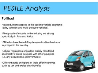 PESTLE Analysis
Political
•Tax reductions applied to the specific vehicle segments
(utility vehicles and multi-purpose vehicles)

•The growth of exports in the industry are strong
specifically in Asia and Africa

•FDI rules have been left quite open to allow business
to prosper in the country

•Labour regulations should be closely monitored
specifically if doing business with other countries
(i.e. any acquisitions, joint ventures)

•Different parts or regions of India offer incentives
such as tax and excise duty benefits
 