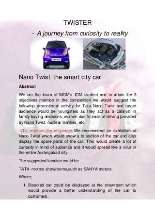 TWISTER
- A journey from curiosity to reality
Nano Twist the smart city car
Abstract
We are the team of MGM’s IOM student and to attain the 3
objectives mention in the competition we would suggest the
following promotional activity for Tata Nano Twist and target
audience would be youngsters as they act as a catalyst in
family buying decisions, women due to ease of driving provided
by Nano Twist, nuclear families, etc.
1)To improve the enquiries: We recommend an exhibition of
Nano Twist which would show a bi section of the car and also
display the spare parts of the car. This would create a lot of
curiosity in mind of audience and it would spread like a virus in
the entire Aurangabad city.
The suggested location could be
TATA motors showrooms,such as SANYA motors.
Where;
1. Bisected car could be displayed at the showroom which
would provide a better understanding of the car to
customers.
 