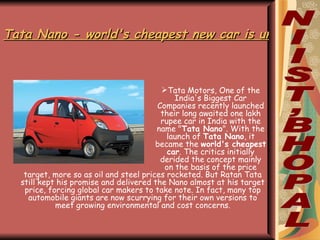 Tata Nano - world's cheapest new car is unveiled in India ,[object Object],NIIST,BHOPAL target, more so as oil and steel prices rocketed. But Ratan Tata still kept his promise and delivered the Nano almost at his target price, forcing global car makers to take note. In fact, many top automobile giants are now scurrying for their own versions to meet growing environmental and cost concerns. 