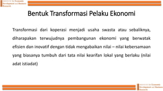Bentuk Transformasi Pelaku Ekonomi
Transformasi dari koperasi menjadi usaha swasta atau sebaliknya,
diharapakan terwujudnya pembangunan ekonomi yang berwatak
efisien dan inovatif dengan tidak mengabaikan nilai – nilai kebersamaan
yang biasanya tumbuh dari tata nilai kearifan lokal yang berlaku (nilai
adat istiadat)
 
