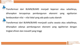 Transformasi dari BUMN/BUMD menjadi koperasi atau sebaliknya,
diharapkan tercapainya pembangunan ekonomi yang egalitarian
berdasarakan nilai – nilai lokal yang ada pada suatu daerah
Transformasi dari BUMN/BUMD menjaadi usaha swasta atau sebaliknya,
diharapkan adanya pembangunan ekonomi yang egaliterian dengan
tingkat efisien dan inovatif yang tinggi
 