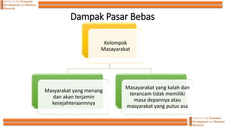 Dampak Pasar Bebas
Kelompok
Masayarakat
Masyarakat yang menang
dan akan terjamin
kesejahteraannnya
Masayarakat yang kalah dan
terancam tidak memiliki
masa depannya atau
masyarakat yang putus asa
 