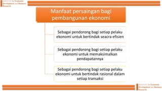 Manfaat persaingan bagi
pembangunan ekonomi
Sebagai pendorong bagi setiap pelaku
ekonomi untuk bertindak seacra efisien
Sebagai pendorong bagi setiap pelaku
ekonomi untuk memaksimalkan
pendapatannya
Sebagai pendorong bagi setiap pelaku
ekonomi untuk bertindak rasional dalam
setiap transaksi
 