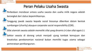 Peran Pelaku Usaha Swasta
Perbedaan mendasar antara usaha swasta dan usaha milik negara adalah
berangkat dari status kepemilikannya.
Tanggung jawab swasta kepada sosial biasanya diberikan dalam bentuk
sumbangan (charity) ataupun corporate social responsibility (CSR).
Sifat alamiah swasta adalah memeliki sifat yang dinamis (+) dan sifat egois (-)
Sektor swasta di dorong untuk menjadi ujung tombak kemajuan dan
kreativitas perekonomian nasional bukan memiliki tugas utama sebagai
pemerataan pembangunan.
 