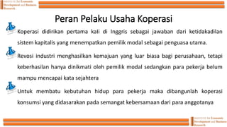 Peran Pelaku Usaha Koperasi
Koperasi didirikan pertama kaIi di Inggris sebagai jawaban dari ketidakadilan
sistem kapitalis yang menempatkan pemilik modal sebagai penguasa utama.
Revosi industri menghasilkan kemajuan yang luar biasa bagi perusahaan, tetapi
keberhasilan hanya dinikmati oleh pemilik modal sedangkan para pekerja belum
mampu mencapai kata sejahtera
Untuk membatu kebutuhan hidup para pekerja maka dibangunlah koperasi
konsumsi yang didasarakan pada semangat kebersamaan dari para anggotanya
 