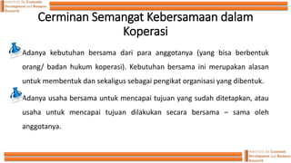 Cerminan Semangat Kebersamaan dalam
Koperasi
Adanya kebutuhan bersama dari para anggotanya (yang bisa berbentuk
orang/ badan hukum koperasi). Kebutuhan bersama ini merupakan alasan
untuk membentuk dan sekaligus sebagai pengikat organisasi yang dibentuk.
Adanya usaha bersama untuk mencapai tujuan yang sudah ditetapkan, atau
usaha untuk mencapai tujuan dilakukan secara bersama – sama oleh
anggotanya.
 