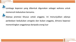 Lembaga koperasi yang dibentuk digunakan sebagai wahana untuk
memenuhi kebutuhan bersama.
Adanya promosi khusus untuk anggota. Ini menunjukkan adanya
perbedaan kedudukan anngota dan bukan anggota, dimana koperasi
mementingkan anggotanya daripada orang luar
 