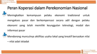 Peran Koperasi dalam Perekonomian Nasional
Meningkatkan kemampuan pelaku ekonomi tradisional untuk
mengakses pasar dan berkompensasi secara adil dengan pelaku
ekonomi yang telah memiliki keunggulan teknologi, modal dan
informasi pasar
Mendorong munculnya aktifitas usaha lokal yang kreatif bersaskan nilai
– nilai adat istiadat
 