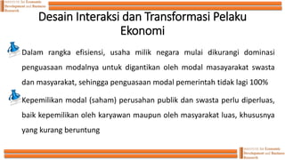 Desain Interaksi dan Transformasi Pelaku
Ekonomi
Dalam rangka efisiensi, usaha milik negara mulai dikurangi dominasi
penguasaan modalnya untuk digantikan oleh modal masayarakat swasta
dan masyarakat, sehingga penguasaan modal pemerintah tidak lagi 100%
Kepemilikan modal (saham) perusahan publik dan swasta perlu diperluas,
baik kepemilikan oleh karyawan maupun oleh masyarakat luas, khususnya
yang kurang beruntung
 