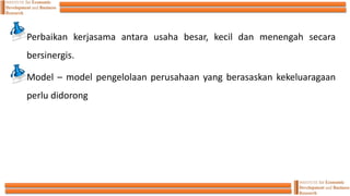Perbaikan kerjasama antara usaha besar, kecil dan menengah secara
bersinergis.
Model – model pengelolaan perusahaan yang berasaskan kekeluaragaan
perlu didorong
 