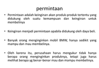 permintaan
• Permintaan adalah keinginan akan produk-produk tertentu yang
  didukung oleh suatu kemampuan dan keinginan untuk
  membelinya

• Keinginan menjadi permintaan apabila didukung oleh daya beli.

• Banyak orang menginginkan mobil BMW, hanya sedikit yang
  mampu dan mau membelinya.

• Oleh karena itu, perusahaan harus mengukur tidak hanya
  berapa orang menginginkan produknya, tetapi juga harus
  melihat berapa yg benar-benar mau dan mampu membelinya.
 