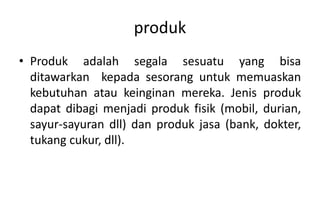produk
• Produk adalah segala sesuatu yang bisa
  ditawarkan kepada sesorang untuk memuaskan
  kebutuhan atau keinginan mereka. Jenis produk
  dapat dibagi menjadi produk fisik (mobil, durian,
  sayur-sayuran dll) dan produk jasa (bank, dokter,
  tukang cukur, dll).
 