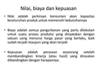Nilai, biaya dan kepuasan
• Nilai adalah perkiraan konsumen akan kapasitas
  keseluruhan produk untuk memenuhi kebutuhannya

• Biaya adalah semua pengorbanan yang perlu dilakukan
  untuk suatu proses produksi yang dinyatakan dengan
  satuan uang menurut harga pasar yang berlaku, baik
  sudah terjadi maupun yang akan terjadi

• Kepuasan adalah perasaan seseorang setelah
  membandingkan kinerja (atau hasil) yang dirasakan
  dibandingkan dengan harapannya.
 