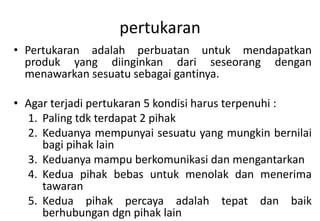 pertukaran
• Pertukaran adalah perbuatan untuk mendapatkan
  produk yang diinginkan dari seseorang dengan
  menawarkan sesuatu sebagai gantinya.

• Agar terjadi pertukaran 5 kondisi harus terpenuhi :
  1. Paling tdk terdapat 2 pihak
  2. Keduanya mempunyai sesuatu yang mungkin bernilai
     bagi pihak lain
  3. Keduanya mampu berkomunikasi dan mengantarkan
  4. Kedua pihak bebas untuk menolak dan menerima
     tawaran
  5. Kedua pihak percaya adalah tepat dan baik
     berhubungan dgn pihak lain
 