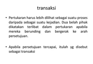 transaksi
• Pertukaran harus lebih dilihat sebagai suatu proses
  daripada sebagai suatu kejadian. Dua belah pihak
  dikatakan terlibat dalam pertukaran apabila
  mereka berunding dan bergerak ke arah
  persetujuan.

• Apabila persetujuan tercapai, itulah yg disebut
  sebagai transaksi
 