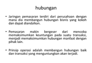 hubungan
• Jaringan pemasaran terdiri dari perusahaan dengan
  mana dia membangun hubungan bisnis yang kokoh
  dan dapat diandalkan.

• Pemasaran   makin   bergeser  dari   mencoba
  memaksimumkan keuntungan pada suatu transaksi,
  menjadi memaksimumkan hubungan manfaat dengan
  pihak lain.

• Prinsip operasi adalah membangun hubungan baik
  dan transaksi yang menguntungkan akan terjadi.
 