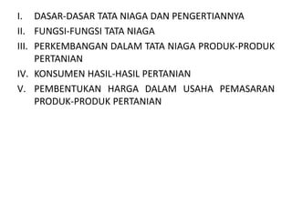 I. DASAR-DASAR TATA NIAGA DAN PENGERTIANNYA
II. FUNGSI-FUNGSI TATA NIAGA
III. PERKEMBANGAN DALAM TATA NIAGA PRODUK-PRODUK
     PERTANIAN
IV. KONSUMEN HASIL-HASIL PERTANIAN
V. PEMBENTUKAN HARGA DALAM USAHA PEMASARAN
     PRODUK-PRODUK PERTANIAN
 