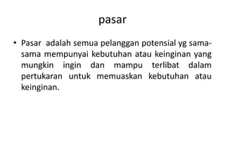 pasar
• Pasar adalah semua pelanggan potensial yg sama-
  sama mempunyai kebutuhan atau keinginan yang
  mungkin ingin dan mampu terlibat dalam
  pertukaran untuk memuaskan kebutuhan atau
  keinginan.
 