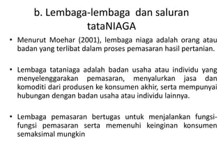 b. Lembaga-lembaga dan saluran
                 tataNIAGA
• Menurut Moehar (2001), lembaga niaga adalah orang atau
  badan yang terlibat dalam proses pemasaran hasil pertanian.

• Lembaga tataniaga adalah badan usaha atau individu yang
  menyelenggarakan pemasaran, menyalurkan jasa dan
  komoditi dari produsen ke konsumen akhir, serta mempunyai
  hubungan dengan badan usaha atau individu lainnya.

• Lembaga pemasaran bertugas untuk menjalankan fungsi-
  fungsi pemasaran serta memenuhi keinginan konsumen
  semaksimal mungkin
 
