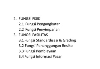 2. FUNGSI FISIK
   2.1 Fungsi Pengangkutan
   2.2 Fungsi Penyimpanan
3. FUNGSI FASILITAS
   3.1 Fungsi Standardisasi & Grading
   3.2 Fungsi Penanggungan Resiko
   3.3 Fungsi Pembiayaan
   3.4 Fungsi Informasi Pasar
 